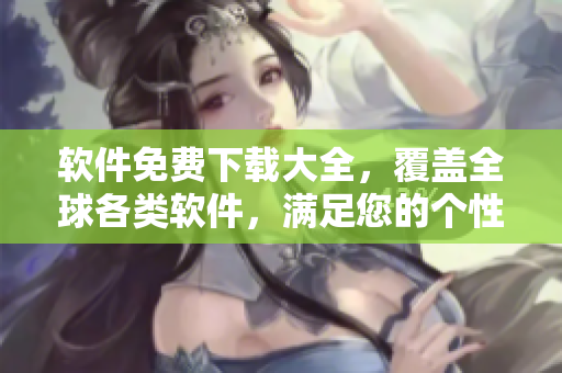 軟件免費下載大全，覆蓋全球各類軟件，滿足您的個性化需求！