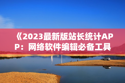 《2023最新版站長統(tǒng)計APP：網(wǎng)絡軟件編輯必備工具》