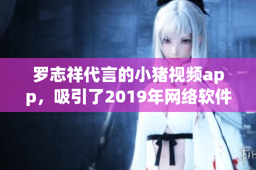 羅志祥代言的小豬視頻app，吸引了2019年網(wǎng)絡(luò)軟件市場(chǎng)的目光