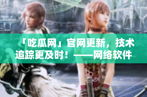 「吃瓜網(wǎng)」官網(wǎng)更新，技術(shù)追蹤更及時！——網(wǎng)絡(luò)軟件編輯分享最新域名