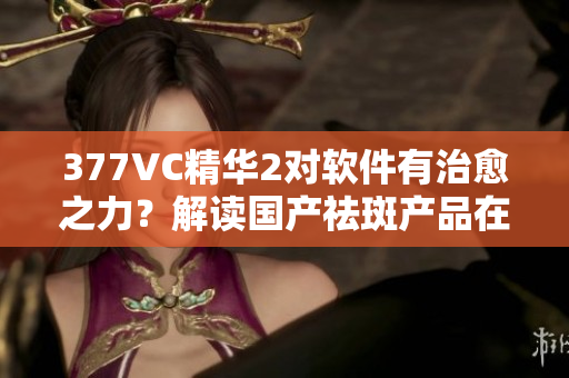 377VC精華2對(duì)軟件有治愈之力？解讀國產(chǎn)祛斑產(chǎn)品在軟件領(lǐng)域的奇效