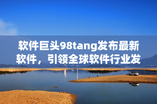 軟件巨頭98tang發(fā)布最新軟件，引領(lǐng)全球軟件行業(yè)發(fā)展