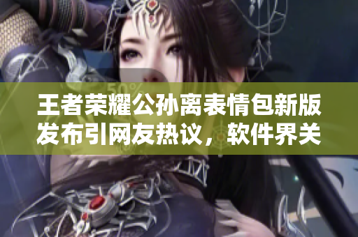 王者榮耀公孫離表情包新版發(fā)布引網(wǎng)友熱議，軟件界關(guān)注該趨勢