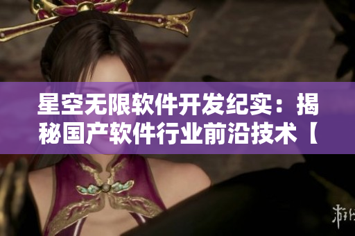 星空無限軟件開發(fā)紀實：揭秘國產(chǎn)軟件行業(yè)前沿技術【深度報道】