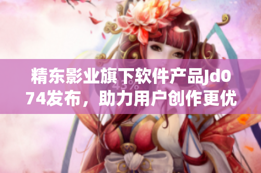精東影業(yè)旗下軟件產(chǎn)品Jd074發(fā)布，助力用戶創(chuàng)作更優(yōu)質(zhì)作品