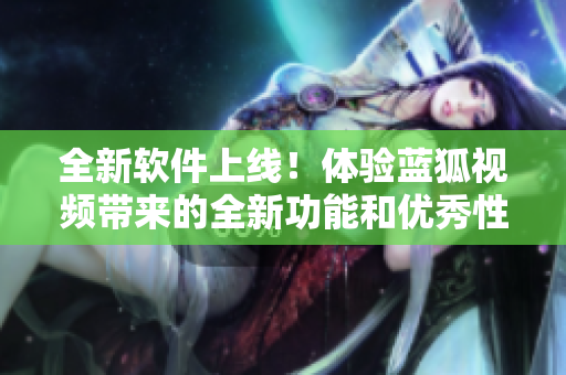 全新軟件上線！體驗(yàn)藍(lán)狐視頻帶來(lái)的全新功能和優(yōu)秀性能