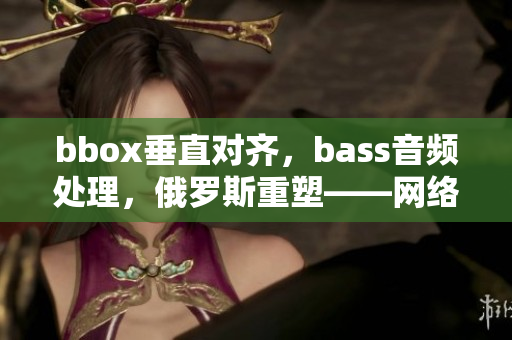 bbox垂直對(duì)齊，bass音頻處理，俄羅斯重塑——網(wǎng)絡(luò)軟件功能再升級(jí)