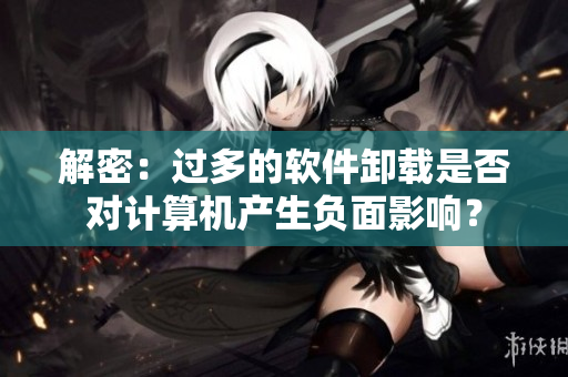 解密：過多的軟件卸載是否對計算機產(chǎn)生負面影響？