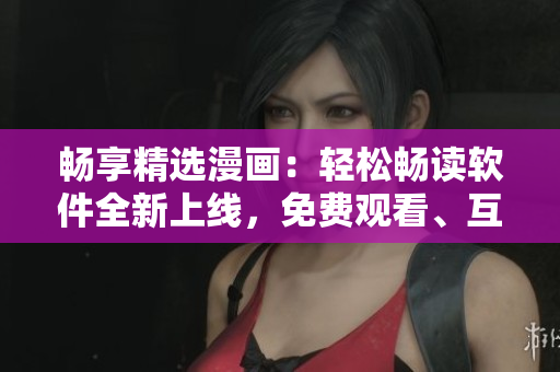 暢享精選漫畫：輕松暢讀軟件全新上線，免費觀看、互動彈幕一鍵下載