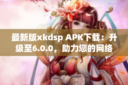 最新版xkdsp APK下載：升級(jí)至6.0.0，助力您的網(wǎng)絡(luò)營(yíng)銷