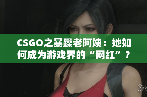 CSGO之暴躁老阿姨：她如何成為游戲界的“網(wǎng)紅”？