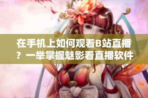 在手機(jī)上如何觀看B站直播？一舉掌握魅影看直播軟件操作技巧