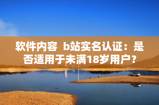 軟件內(nèi)容  b站實名認證：是否適用于未滿18歲用戶？