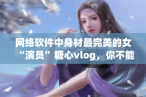 網絡軟件中身材最完美的女“演員”糖心vlog，你不能錯過！
