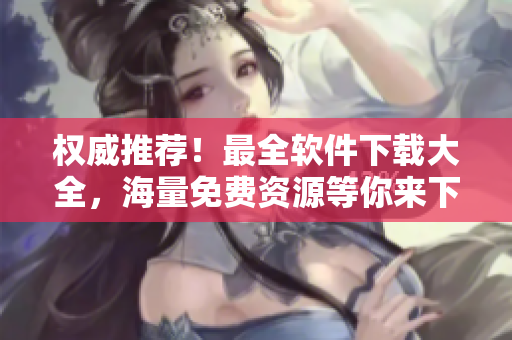 權(quán)威推薦！最全軟件下載大全，海量免費(fèi)資源等你來下載