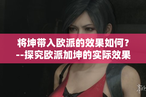 將坤帶入歐派的效果如何？--探究歐派加坤的實(shí)際效果