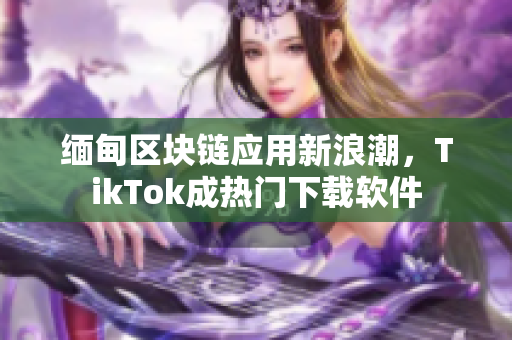 緬甸區(qū)塊鏈應(yīng)用新浪潮，TikTok成熱門下載軟件