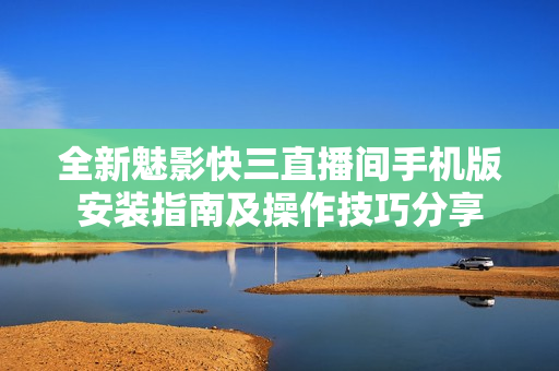 全新魅影快三直播間手機(jī)版安裝指南及操作技巧分享