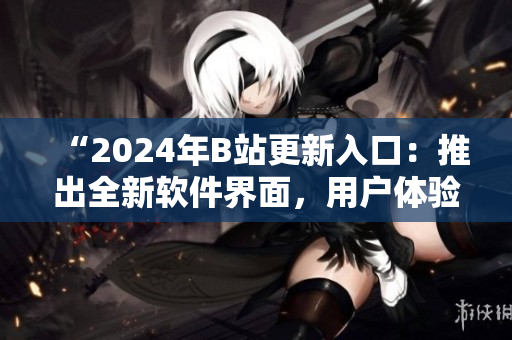 “2024年B站更新入口：推出全新軟件界面，用戶體驗再升級！”