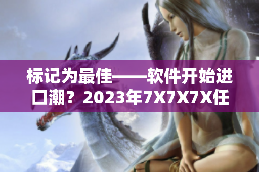 標記為最佳——軟件開始進口潮？2023年7X7X7X任意槽試運行。