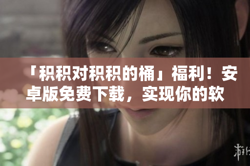 「積積對積積的桶」福利！安卓版免費下載，實現(xiàn)你的軟件編輯夢！