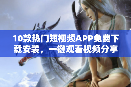 10款熱門短視頻APP免費(fèi)下載安裝，一鍵觀看視頻分享創(chuàng)意靈感