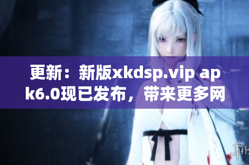 更新：新版xkdsp.vip apk6.0現(xiàn)已發(fā)布，帶來更多網(wǎng)絡(luò)軟件功能！