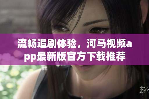 流暢追劇體驗(yàn)，河馬視頻app最新版官方下載推薦
