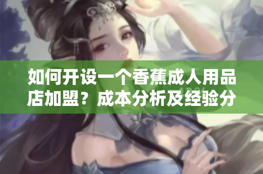如何開設一個香蕉成人用品店加盟？成本分析及經(jīng)驗分享
