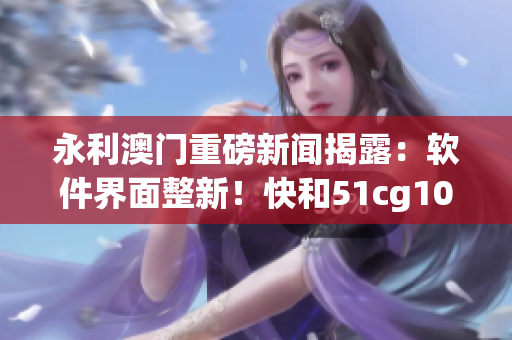 永利澳門重磅新聞揭露：軟件界面整新！快和51cg10 一起來吃瓜探究