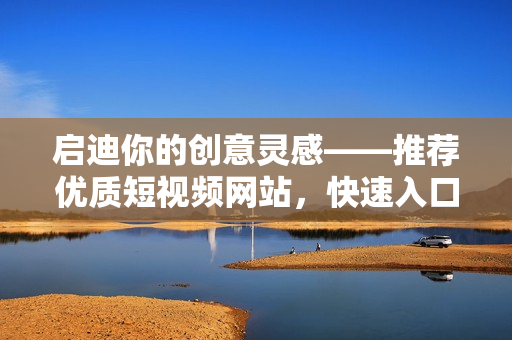 啟迪你的創(chuàng)意靈感——推薦優(yōu)質(zhì)短視頻網(wǎng)站，快速入口，暢享互聯(lián)網(wǎng)文化