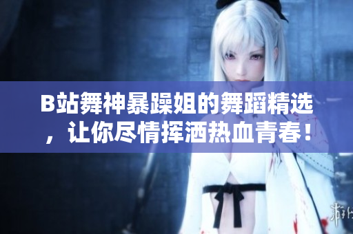 B站舞神暴躁姐的舞蹈精選，讓你盡情揮灑熱血青春！