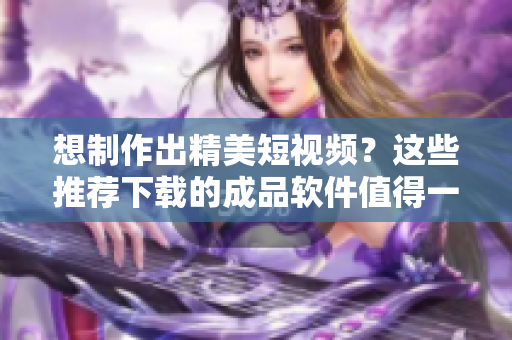 想制作出精美短視頻？這些推薦下載的成品軟件值得一試！