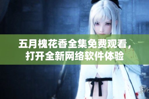 五月槐花香全集免費觀看，打開全新網(wǎng)絡(luò)軟件體驗