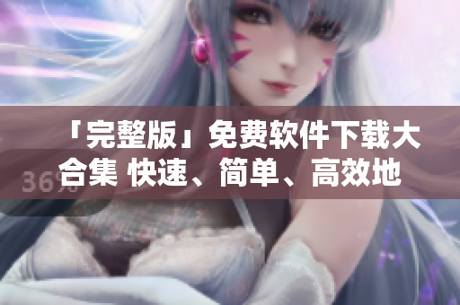 「完整版」免費(fèi)軟件下載大合集 快速、簡(jiǎn)單、高效地獲取您所需的各種軟件！