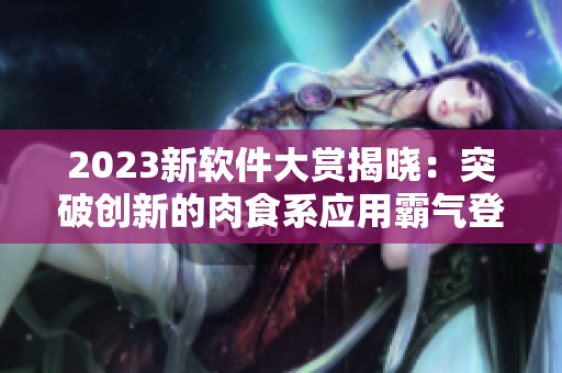 2023新軟件大賞揭曉：突破創(chuàng)新的肉食系應(yīng)用霸氣登場！