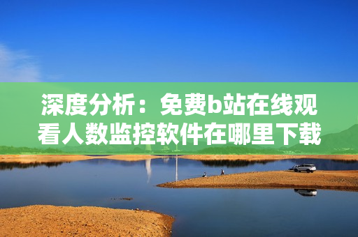 深度分析：免費(fèi)b站在線觀看人數(shù)監(jiān)控軟件在哪里下載？