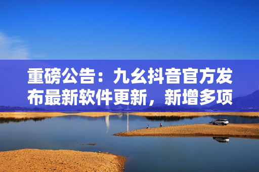 重磅公告：九幺抖音官方發(fā)布最新軟件更新，新增多項實用功能，速來體驗！