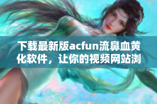 下載最新版acfun流鼻血黃化軟件，讓你的視頻網(wǎng)站瀏覽更加愜意