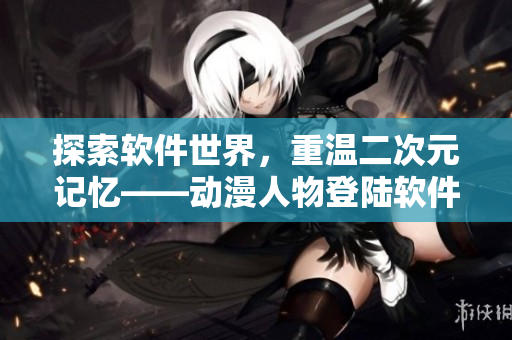 探索軟件世界，重溫二次元記憶——動漫人物登陸軟件應(yīng)用程序