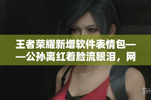 王者榮耀新增軟件表情包——公孫離紅著臉流眼淚，網(wǎng)絡(luò)互動更加生動。