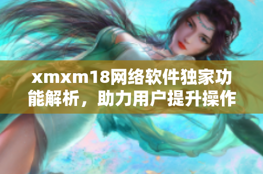 xmxm18網絡軟件獨家功能解析，助力用戶提升操作效率