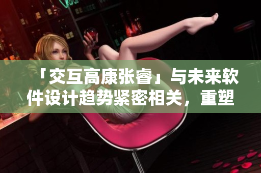 「交互高康張?！古c未來軟件設(shè)計趨勢緊密相關(guān)，重塑用戶體驗
