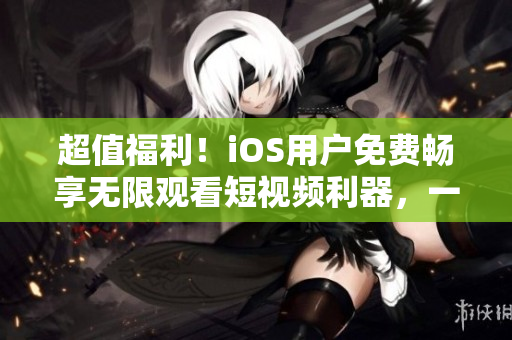 超值福利！iOS用戶免費暢享無限觀看短視頻利器，一款熱門軟件重磅推出！