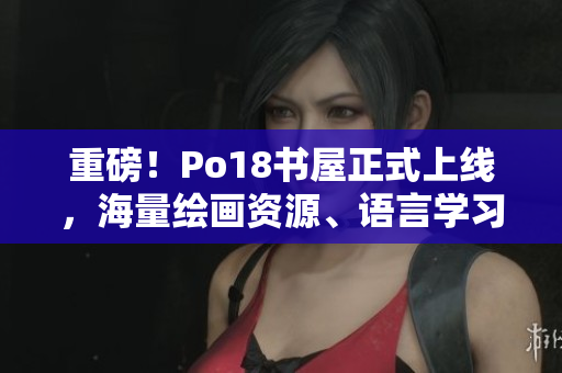 重磅！Po18書屋正式上線，海量繪畫資源、語言學(xué)習(xí)資料等你來免費下載！