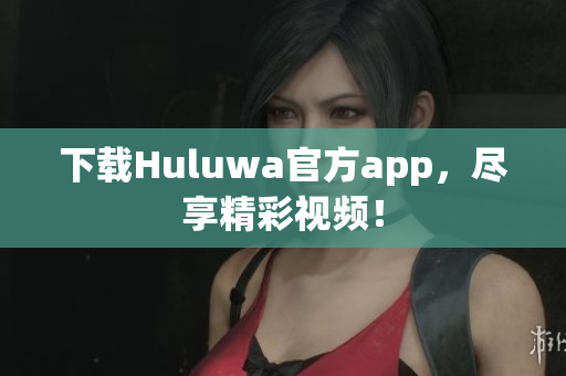 下載Huluwa官方app，盡享精彩視頻！