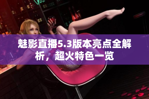 魅影直播5.3版本亮點(diǎn)全解析，超火特色一覽