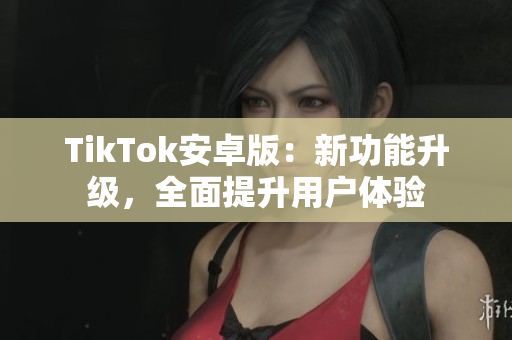 TikTok安卓版：新功能升級，全面提升用戶體驗(yàn)