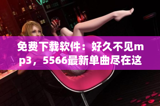 免費(fèi)下載軟件：好久不見mp3，5566最新單曲盡在這里！