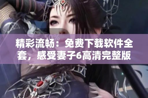 精彩流暢：免費(fèi)下載軟件全套，感受妻子6高清完整版！